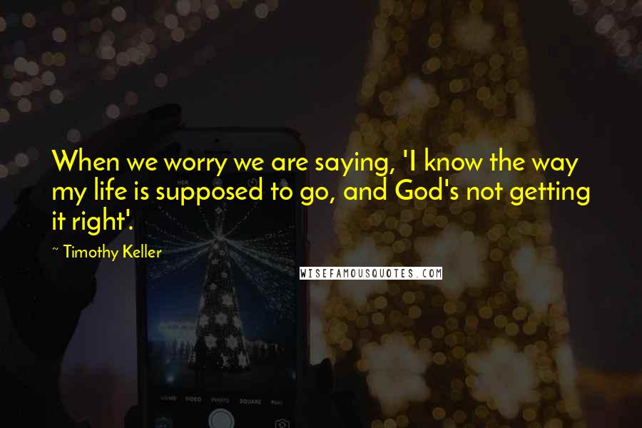 Timothy Keller Quotes: When we worry we are saying, 'I know the way my life is supposed to go, and God's not getting it right'.