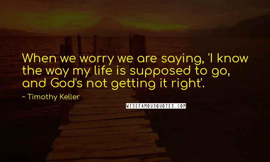 Timothy Keller Quotes: When we worry we are saying, 'I know the way my life is supposed to go, and God's not getting it right'.