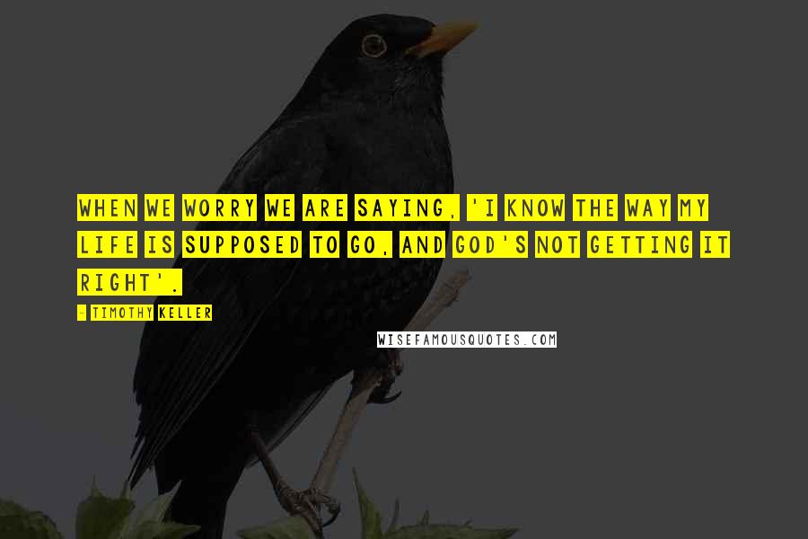 Timothy Keller Quotes: When we worry we are saying, 'I know the way my life is supposed to go, and God's not getting it right'.