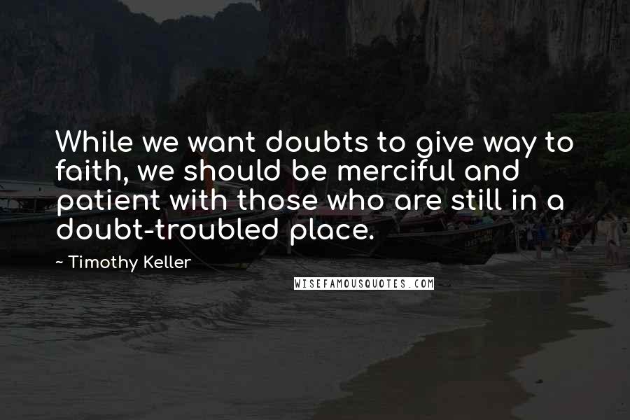 Timothy Keller Quotes: While we want doubts to give way to faith, we should be merciful and patient with those who are still in a doubt-troubled place.