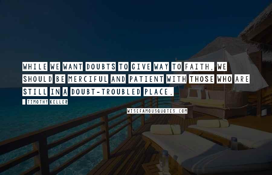 Timothy Keller Quotes: While we want doubts to give way to faith, we should be merciful and patient with those who are still in a doubt-troubled place.
