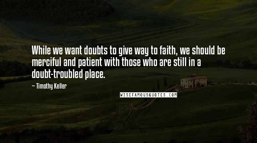 Timothy Keller Quotes: While we want doubts to give way to faith, we should be merciful and patient with those who are still in a doubt-troubled place.