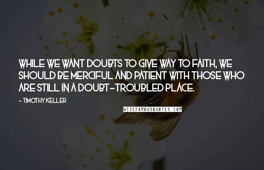 Timothy Keller Quotes: While we want doubts to give way to faith, we should be merciful and patient with those who are still in a doubt-troubled place.