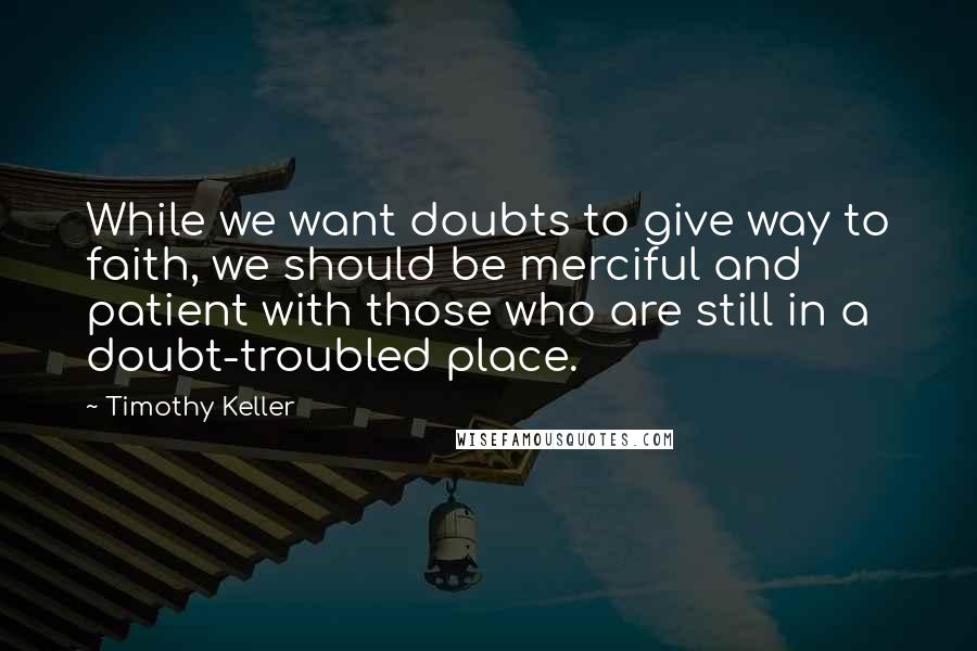 Timothy Keller Quotes: While we want doubts to give way to faith, we should be merciful and patient with those who are still in a doubt-troubled place.