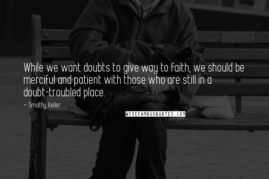 Timothy Keller Quotes: While we want doubts to give way to faith, we should be merciful and patient with those who are still in a doubt-troubled place.