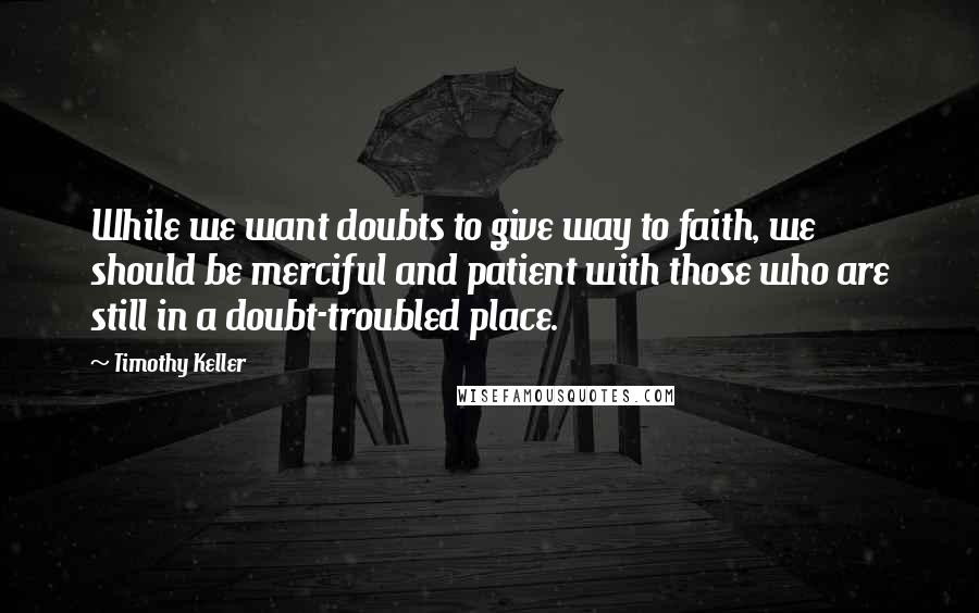 Timothy Keller Quotes: While we want doubts to give way to faith, we should be merciful and patient with those who are still in a doubt-troubled place.