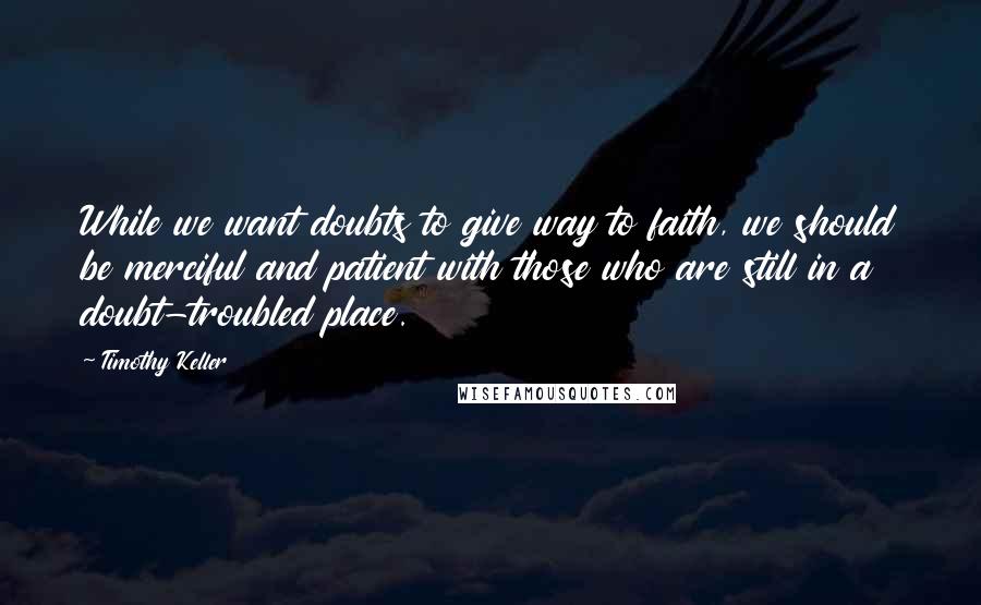 Timothy Keller Quotes: While we want doubts to give way to faith, we should be merciful and patient with those who are still in a doubt-troubled place.