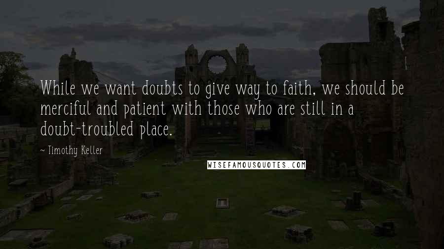 Timothy Keller Quotes: While we want doubts to give way to faith, we should be merciful and patient with those who are still in a doubt-troubled place.