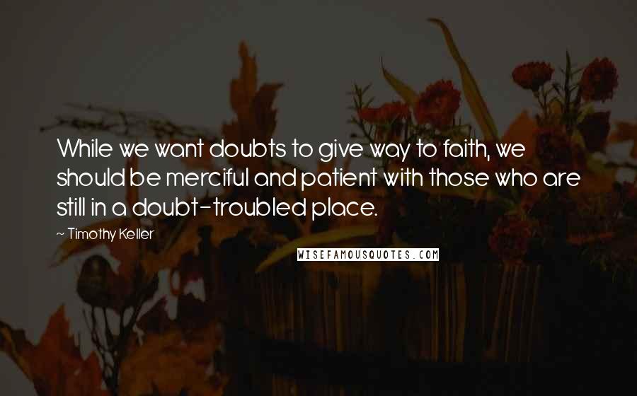 Timothy Keller Quotes: While we want doubts to give way to faith, we should be merciful and patient with those who are still in a doubt-troubled place.