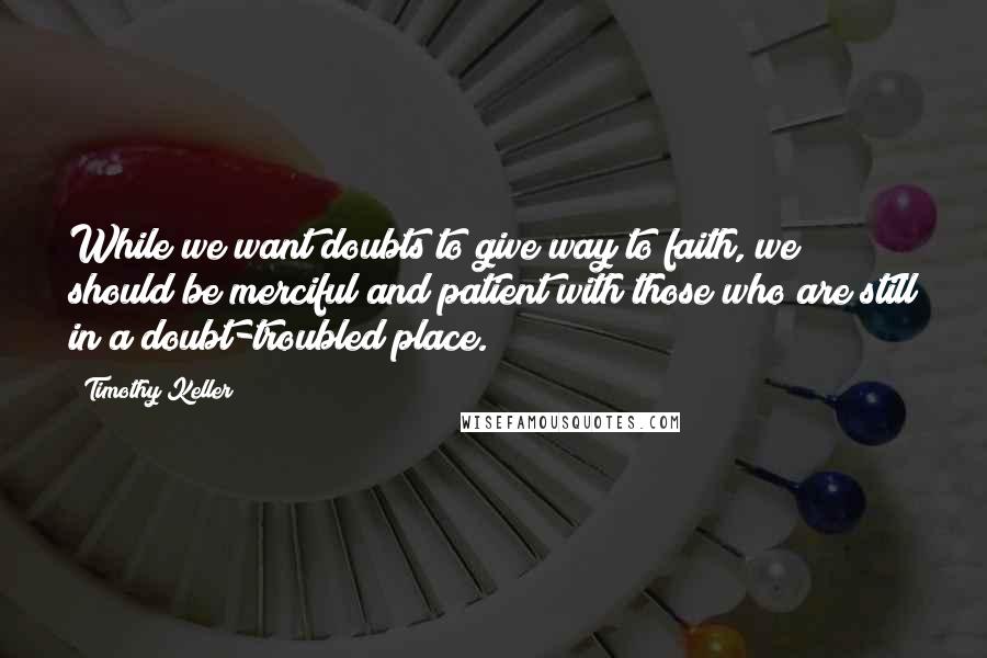 Timothy Keller Quotes: While we want doubts to give way to faith, we should be merciful and patient with those who are still in a doubt-troubled place.