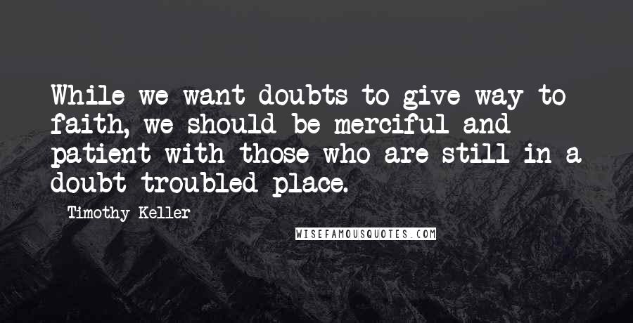 Timothy Keller Quotes: While we want doubts to give way to faith, we should be merciful and patient with those who are still in a doubt-troubled place.