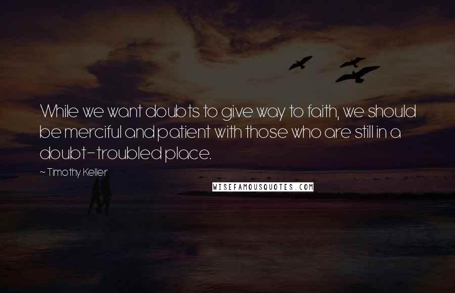 Timothy Keller Quotes: While we want doubts to give way to faith, we should be merciful and patient with those who are still in a doubt-troubled place.