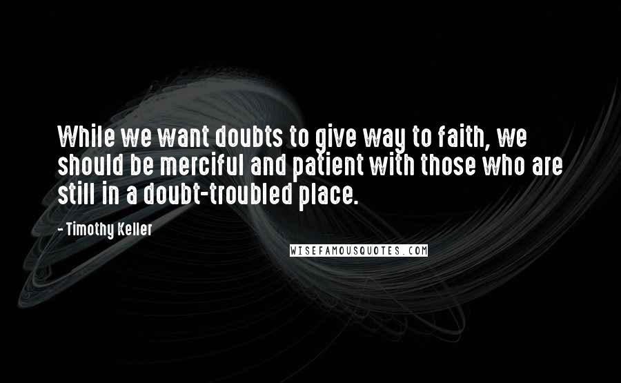 Timothy Keller Quotes: While we want doubts to give way to faith, we should be merciful and patient with those who are still in a doubt-troubled place.