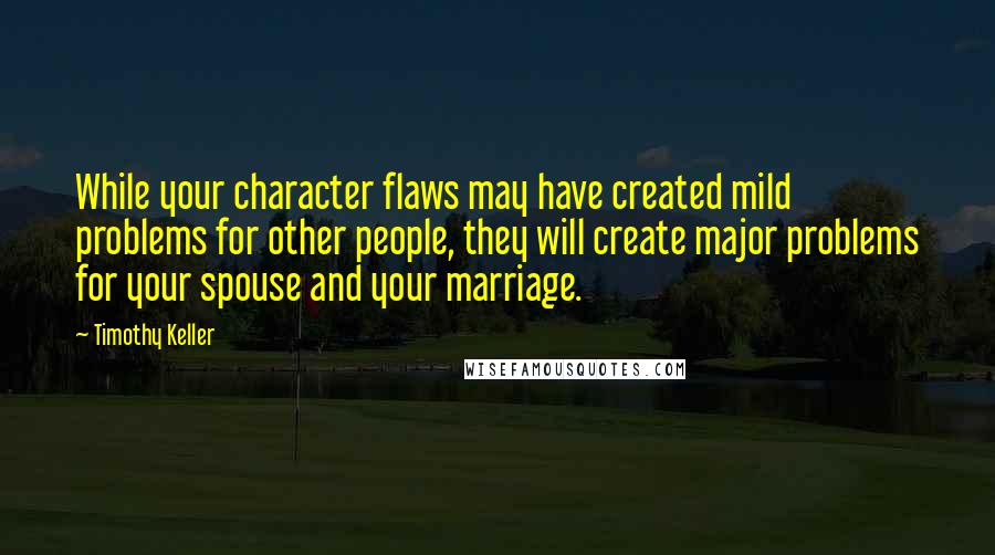 Timothy Keller Quotes: While your character flaws may have created mild problems for other people, they will create major problems for your spouse and your marriage.