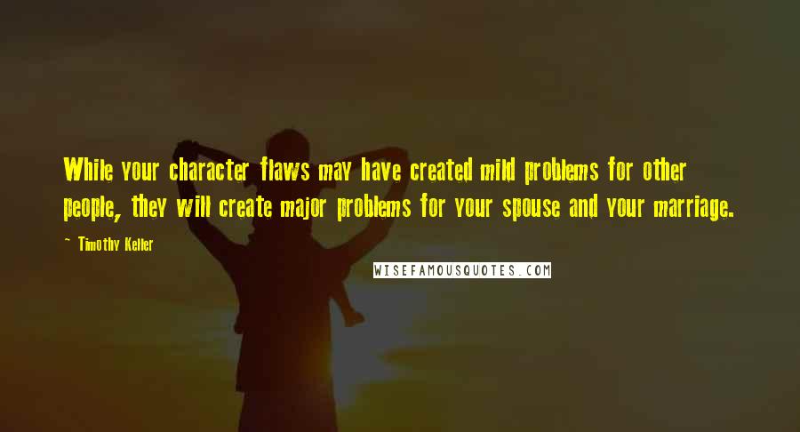 Timothy Keller Quotes: While your character flaws may have created mild problems for other people, they will create major problems for your spouse and your marriage.
