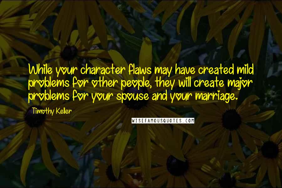 Timothy Keller Quotes: While your character flaws may have created mild problems for other people, they will create major problems for your spouse and your marriage.