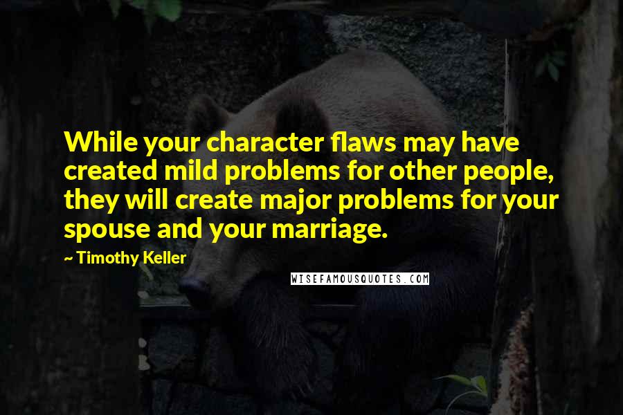 Timothy Keller Quotes: While your character flaws may have created mild problems for other people, they will create major problems for your spouse and your marriage.
