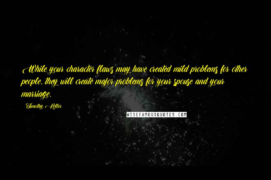 Timothy Keller Quotes: While your character flaws may have created mild problems for other people, they will create major problems for your spouse and your marriage.