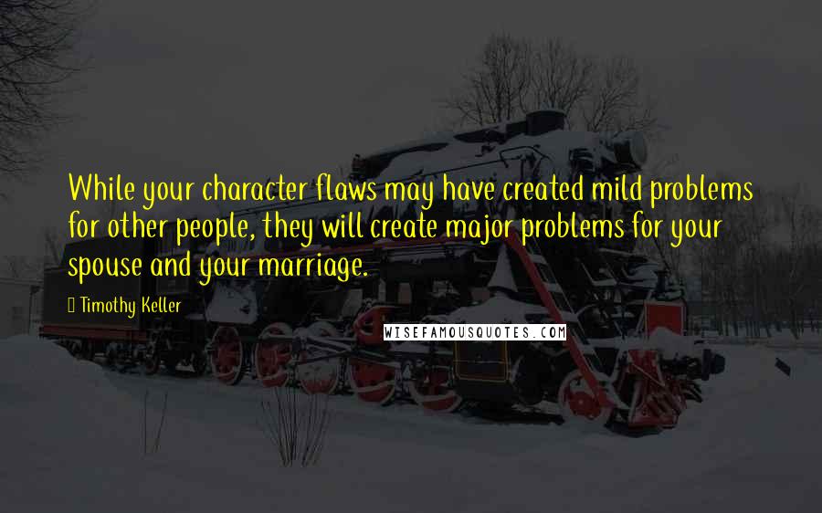 Timothy Keller Quotes: While your character flaws may have created mild problems for other people, they will create major problems for your spouse and your marriage.