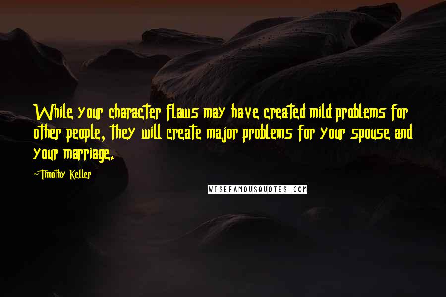 Timothy Keller Quotes: While your character flaws may have created mild problems for other people, they will create major problems for your spouse and your marriage.