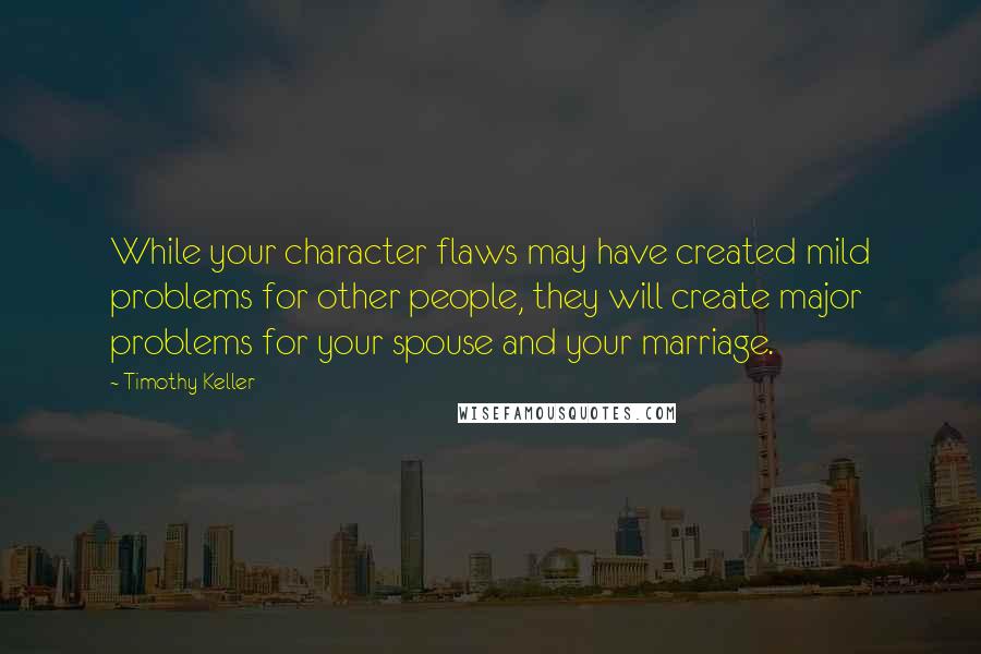 Timothy Keller Quotes: While your character flaws may have created mild problems for other people, they will create major problems for your spouse and your marriage.