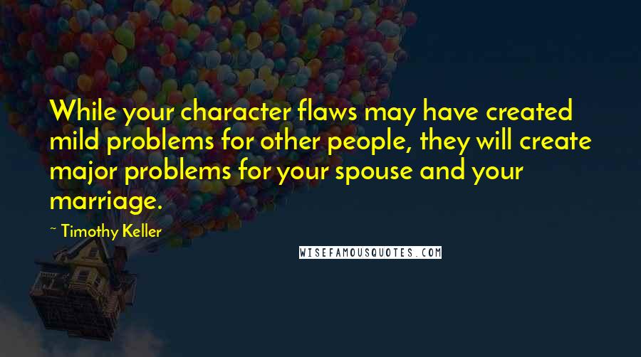 Timothy Keller Quotes: While your character flaws may have created mild problems for other people, they will create major problems for your spouse and your marriage.