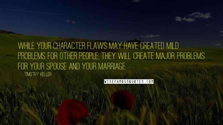 Timothy Keller Quotes: While your character flaws may have created mild problems for other people, they will create major problems for your spouse and your marriage.