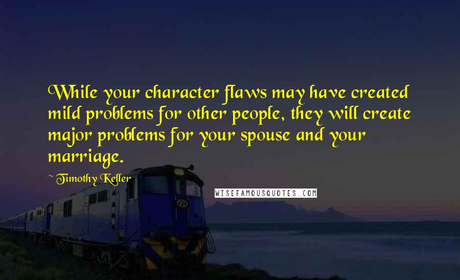 Timothy Keller Quotes: While your character flaws may have created mild problems for other people, they will create major problems for your spouse and your marriage.