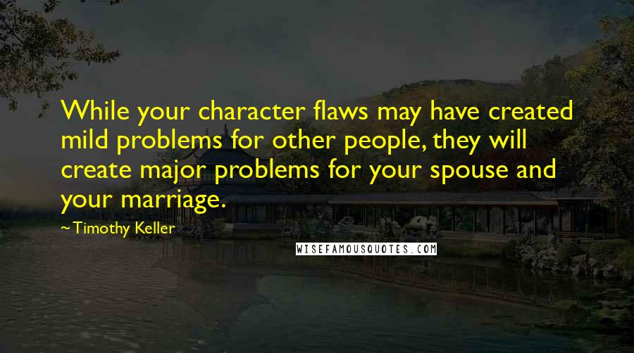Timothy Keller Quotes: While your character flaws may have created mild problems for other people, they will create major problems for your spouse and your marriage.