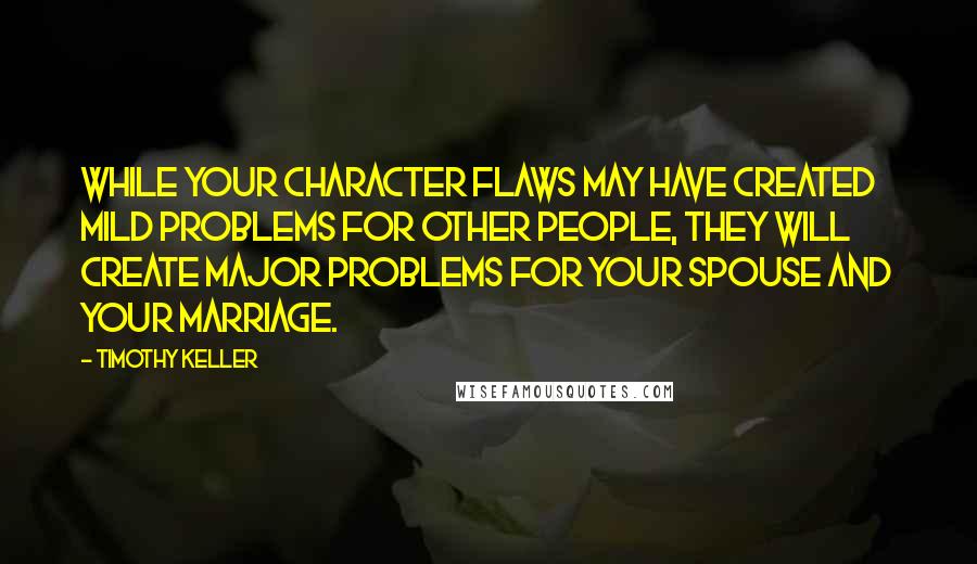 Timothy Keller Quotes: While your character flaws may have created mild problems for other people, they will create major problems for your spouse and your marriage.