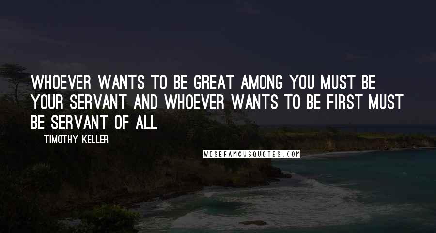 Timothy Keller Quotes: Whoever wants to be great among you must be your servant and whoever wants to be first must be servant of all