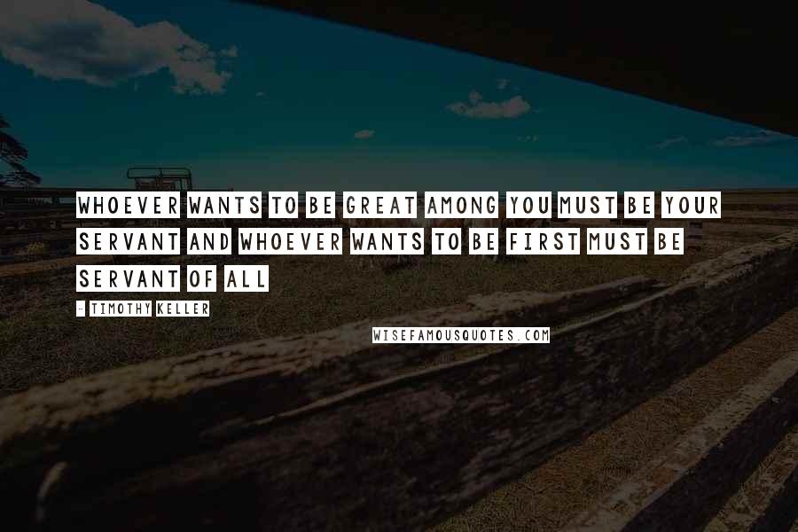 Timothy Keller Quotes: Whoever wants to be great among you must be your servant and whoever wants to be first must be servant of all