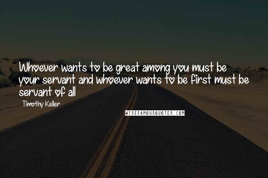 Timothy Keller Quotes: Whoever wants to be great among you must be your servant and whoever wants to be first must be servant of all