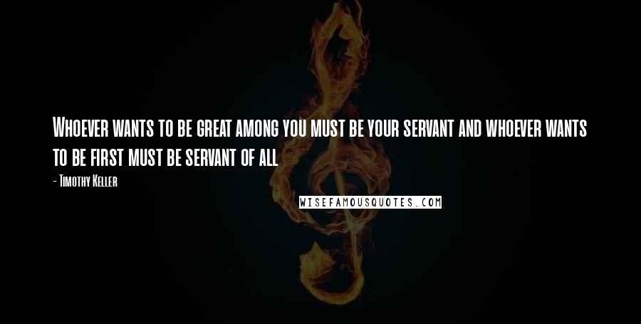 Timothy Keller Quotes: Whoever wants to be great among you must be your servant and whoever wants to be first must be servant of all