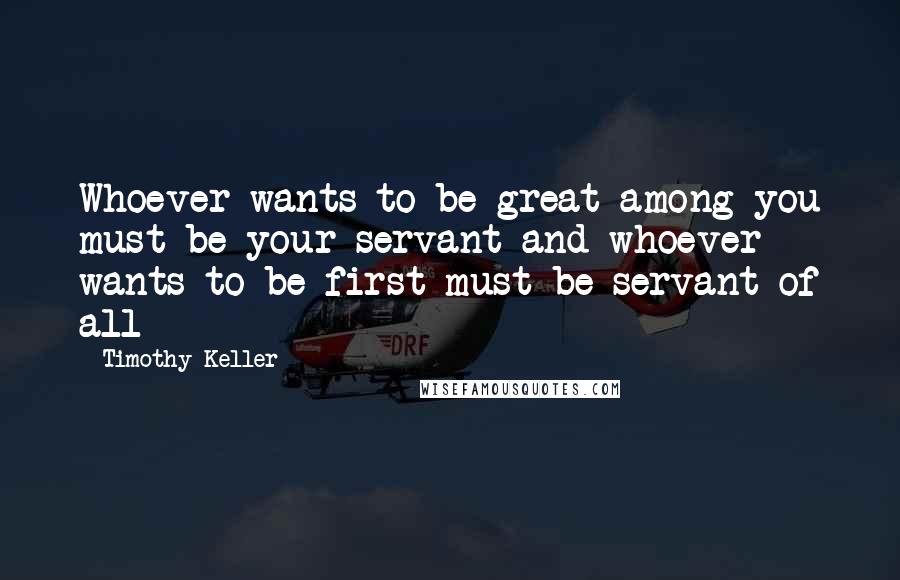 Timothy Keller Quotes: Whoever wants to be great among you must be your servant and whoever wants to be first must be servant of all
