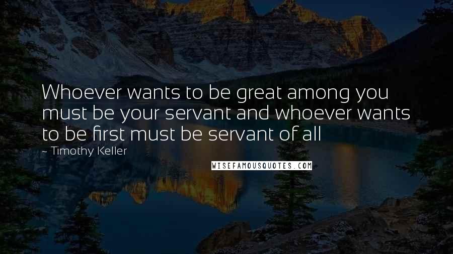 Timothy Keller Quotes: Whoever wants to be great among you must be your servant and whoever wants to be first must be servant of all