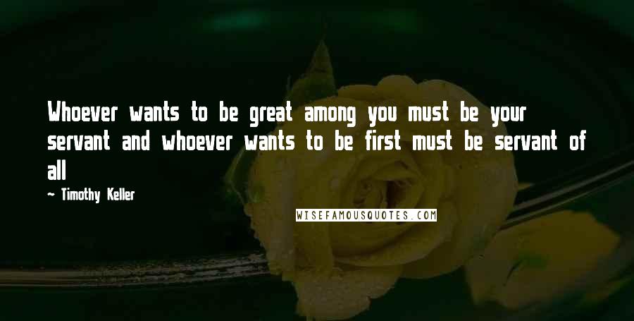 Timothy Keller Quotes: Whoever wants to be great among you must be your servant and whoever wants to be first must be servant of all