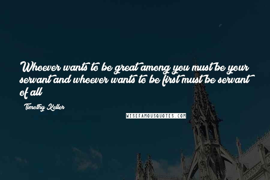 Timothy Keller Quotes: Whoever wants to be great among you must be your servant and whoever wants to be first must be servant of all