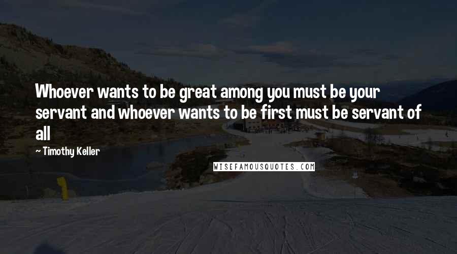 Timothy Keller Quotes: Whoever wants to be great among you must be your servant and whoever wants to be first must be servant of all
