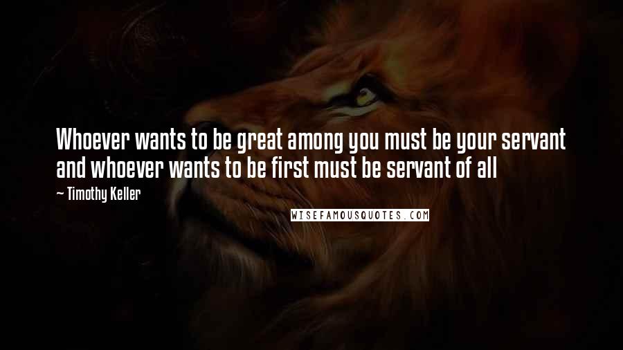 Timothy Keller Quotes: Whoever wants to be great among you must be your servant and whoever wants to be first must be servant of all