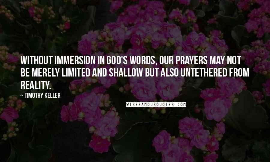 Timothy Keller Quotes: Without immersion in God's words, our prayers may not be merely limited and shallow but also untethered from reality.