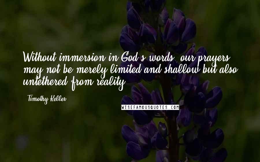 Timothy Keller Quotes: Without immersion in God's words, our prayers may not be merely limited and shallow but also untethered from reality.