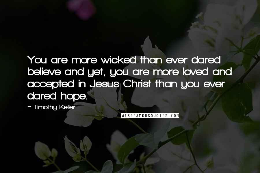 Timothy Keller Quotes: You are more wicked than ever dared believe and yet, you are more loved and accepted in Jesus Christ than you ever dared hope.