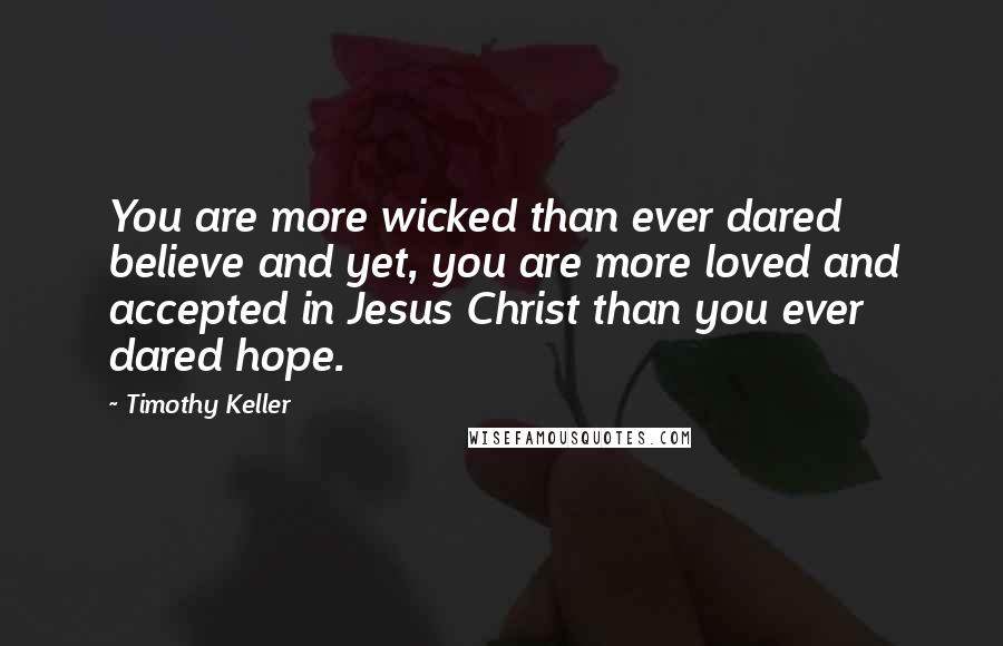 Timothy Keller Quotes: You are more wicked than ever dared believe and yet, you are more loved and accepted in Jesus Christ than you ever dared hope.