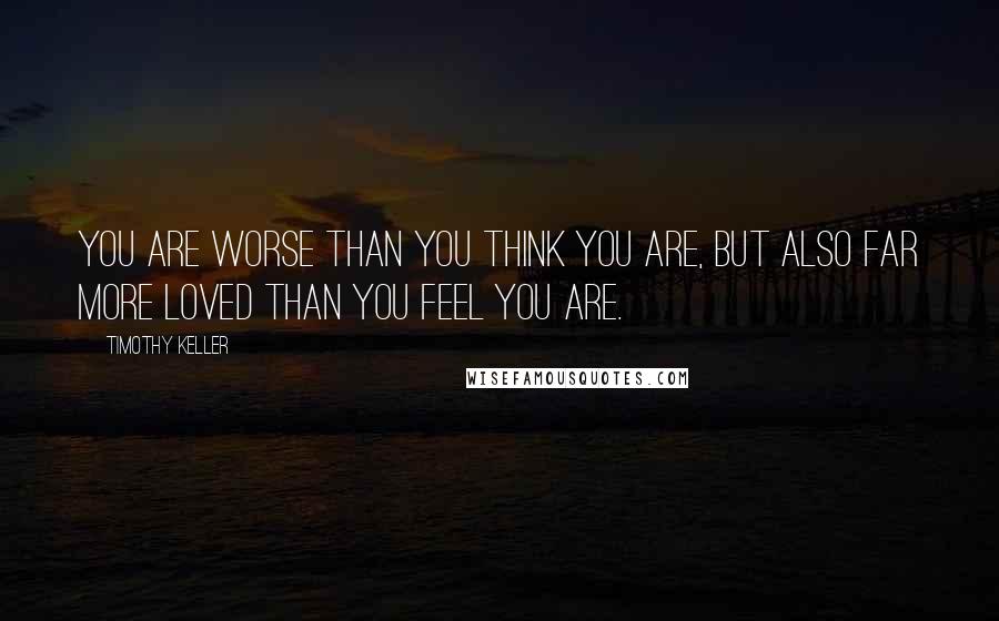 Timothy Keller Quotes: You are worse than you think you are, but also far more loved than you feel you are.