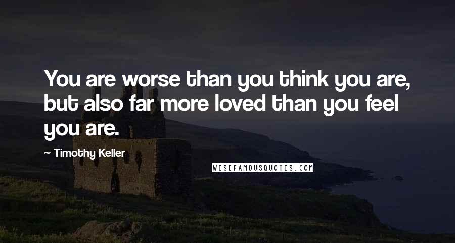 Timothy Keller Quotes: You are worse than you think you are, but also far more loved than you feel you are.