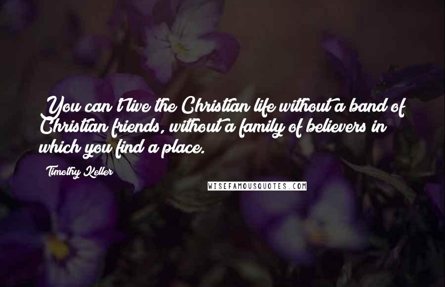 Timothy Keller Quotes: You can't live the Christian life without a band of Christian friends, without a family of believers in which you find a place.