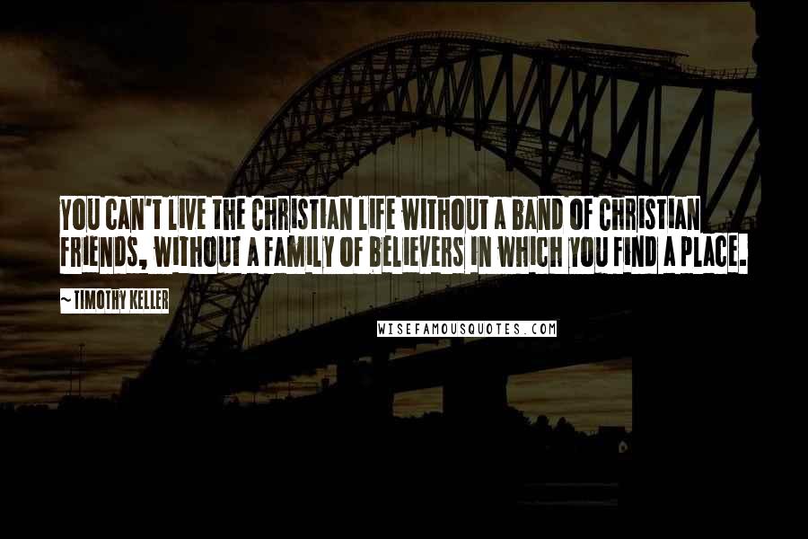 Timothy Keller Quotes: You can't live the Christian life without a band of Christian friends, without a family of believers in which you find a place.