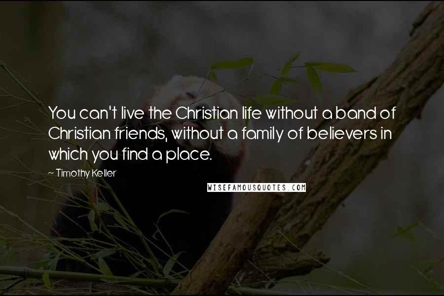 Timothy Keller Quotes: You can't live the Christian life without a band of Christian friends, without a family of believers in which you find a place.