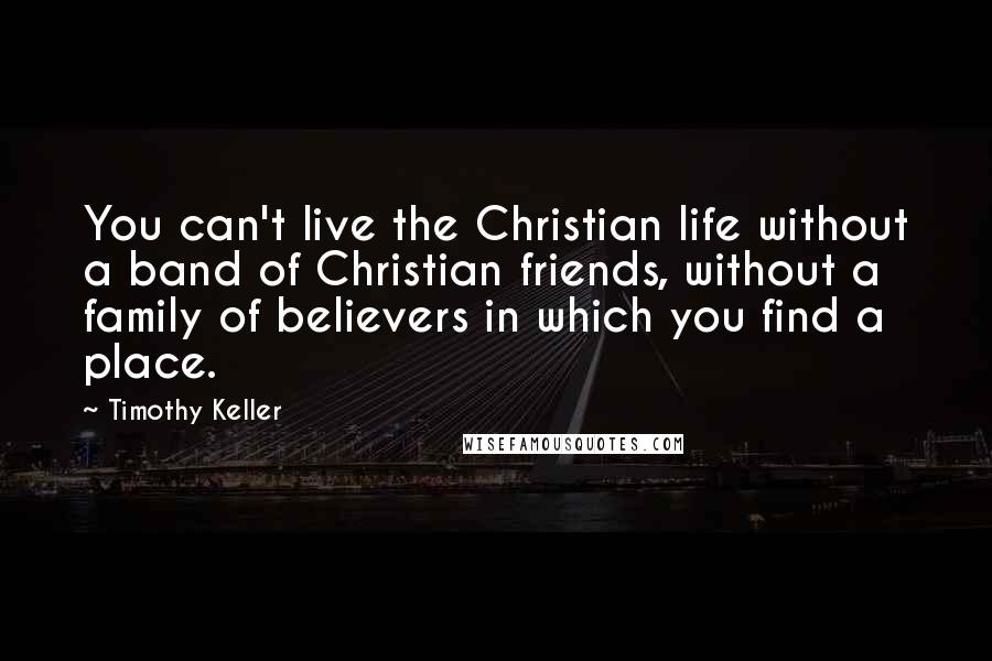 Timothy Keller Quotes: You can't live the Christian life without a band of Christian friends, without a family of believers in which you find a place.